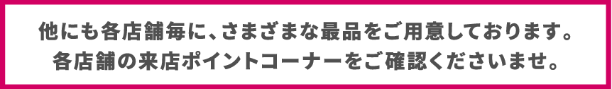 他にも各店舗毎に、さまざまな最品をご用意しております。
各店舗の来店ポイントコーナーをご確認くださいませ。