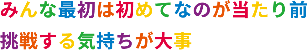 みんな最初は初めてなのが当たり前　挑戦する気持ちが大事